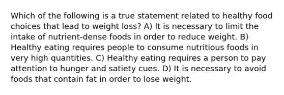 Which of the following is a true statement related to healthy food choices that lead to weight loss? A) It is necessary to limit the intake of nutrient-dense foods in order to reduce weight. B) Healthy eating requires people to consume nutritious foods in very high quantities. C) Healthy eating requires a person to pay attention to hunger and satiety cues. D) It is necessary to avoid foods that contain fat in order to lose weight.