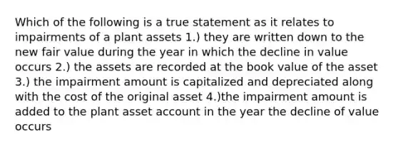 Which of the following is a true statement as it relates to impairments of a plant assets 1.) they are written down to the new fair value during the year in which the decline in value occurs 2.) the assets are recorded at the book value of the asset 3.) the impairment amount is capitalized and depreciated along with the cost of the original asset 4.)the impairment amount is added to the plant asset account in the year the decline of value occurs