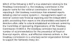 Which of the following is NOT a true statement relating to the Treadway Commission? a. the treadway commission is the popular name for the national commission on fraudulent reporting b. the treadway commission has released reports detailing internal control systems c. managements report on internal control over financial reporting and the independent public accounting from report to the shareholders and board of directors often refer to criteria established on internal control by the Committee of Sponsoring Organizations of the Treadway Commission (COSO) d. the treadway comission has issued a number of recommendations for the prevention of fraud on financial reports, ethics, and effective internal controls. e. the treadway commission is a voluntary-sector organization formed to support the Sarbones-Oxley Act.