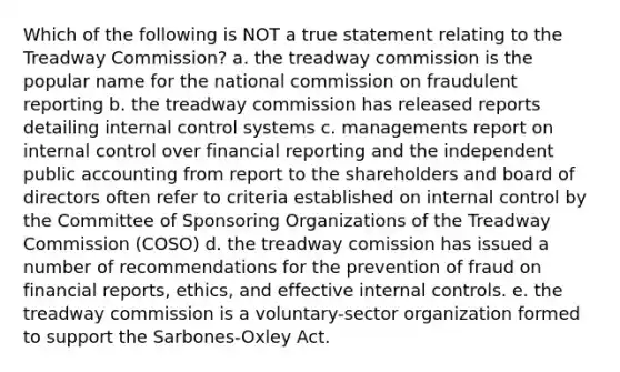 Which of the following is NOT a true statement relating to the Treadway Commission? a. the treadway commission is the popular name for the national commission on fraudulent reporting b. the treadway commission has released reports detailing internal control systems c. managements report on internal control over financial reporting and the independent public accounting from report to the shareholders and board of directors often refer to criteria established on internal control by the Committee of Sponsoring Organizations of the Treadway Commission (COSO) d. the treadway comission has issued a number of recommendations for the prevention of fraud on financial reports, ethics, and effective internal controls. e. the treadway commission is a voluntary-sector organization formed to support the Sarbones-Oxley Act.