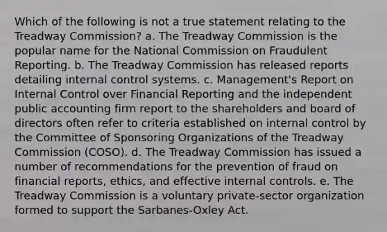 Which of the following is not a true statement relating to the Treadway Commission? a. The Treadway Commission is the popular name for the National Commission on Fraudulent Reporting. b. The Treadway Commission has released reports detailing internal control systems. c. Management's Report on Internal Control over Financial Reporting and the independent public accounting firm report to the shareholders and board of directors often refer to criteria established on internal control by the Committee of Sponsoring Organizations of the Treadway Commission (COSO). d. The Treadway Commission has issued a number of recommendations for the prevention of fraud on financial reports, ethics, and effective internal controls. e. The Treadway Commission is a voluntary private-sector organization formed to support the Sarbanes-Oxley Act.