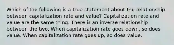 Which of the following is a true statement about the relationship between capitalization rate and value? Capitalization rate and value are the same thing. There is an inverse relationship between the two. When capitalization rate goes down, so does value. When capitalization rate goes up, so does value.