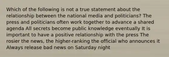 Which of the following is not a true statement about the relationship between the national media and politicians? The press and politicians often work together to advance a shared agenda All secrets become public knowledge eventually It is important to have a positive relationship with the press The rosier the news, the higher-ranking the official who announces it Always release bad news on Saturday night