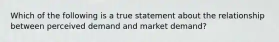 Which of the following is a true statement about the relationship between perceived demand and market demand?