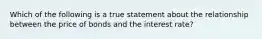 Which of the following is a true statement about the relationship between the price of bonds and the interest rate?