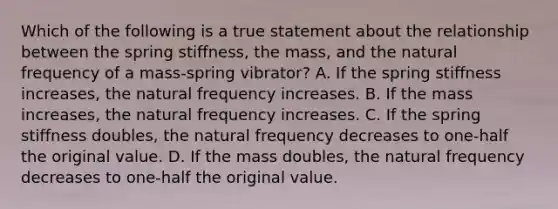 Which of the following is a true statement about the relationship between the spring stiffness, the mass, and the natural frequency of a mass-spring vibrator? A. If the spring stiffness increases, the natural frequency increases. B. If the mass increases, the natural frequency increases. C. If the spring stiffness doubles, the natural frequency decreases to one-half the original value. D. If the mass doubles, the natural frequency decreases to one-half the original value.