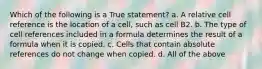 Which of the following is a True statement? a. A relative cell reference is the location of a cell, such as cell B2. b. The type of cell references included in a formula determines the result of a formula when it is copied. c. Cells that contain absolute references do not change when copied. d. All of the above