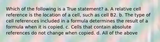 Which of the following is a True statement? a. A relative cell reference is the location of a cell, such as cell B2. b. The type of cell references included in a formula determines the result of a formula when it is copied. c. Cells that contain absolute references do not change when copied. d. All of the above