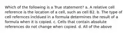 Which of the following is a True statement? a. A relative cell reference is the location of a cell, such as cell B2. b. The type of cell refernces incldued in a formula determines the result of a formula when it is copied. c. Cells that contain absolute references do not change when copied. d. All of the above