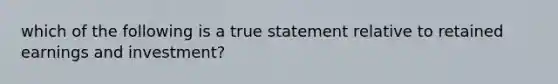 which of the following is a true statement relative to retained earnings and investment?