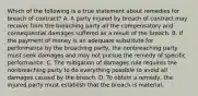 Which of the following is a true statement about remedies for breach of contract? A. A party injured by breach of contract may recover from the breaching party all the compensatory and consequential damages suffered as a result of the breach. B. If the payment of money is an adequate substitute for performance by the breaching party, the nonbreaching party must seek damages and may not pursue the remedy of specific performance. C. The mitigation of damages rule requires the nonbreaching party to do everything possible to avoid all damages caused by the breach. D. To obtain a remedy, the injured party must establish that the breach is material.