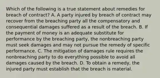 Which of the following is a true statement about remedies for breach of contract? A. A party injured by breach of contract may recover from the breaching party all the compensatory and consequential damages suffered as a result of the breach. B. If the payment of money is an adequate substitute for performance by the breaching party, the nonbreaching party must seek damages and may not pursue the remedy of specific performance. C. The mitigation of damages rule requires the nonbreaching party to do everything possible to avoid all damages caused by the breach. D. To obtain a remedy, the injured party must establish that the breach is material.