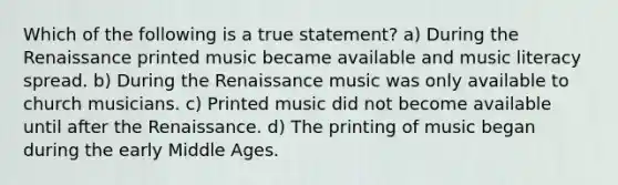 Which of the following is a true statement? a) During the Renaissance printed music became available and music literacy spread. b) During the Renaissance music was only available to church musicians. c) Printed music did not become available until after the Renaissance. d) The printing of music began during the early Middle Ages.