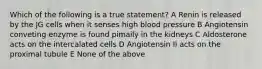 Which of the following is a true statement? A Renin is released by the JG cells when it senses high blood pressure B Angiotensin conveting enzyme is found pimaily in the kidneys C Aldosterone acts on the intercalated cells D Angiotensin II acts on the proximal tubule E None of the above