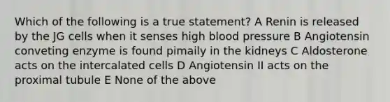 Which of the following is a true statement? A Renin is released by the JG cells when it senses high blood pressure B Angiotensin conveting enzyme is found pimaily in the kidneys C Aldosterone acts on the intercalated cells D Angiotensin II acts on the proximal tubule E None of the above