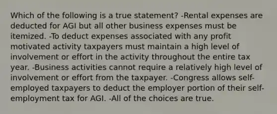 Which of the following is a true statement? -Rental expenses are deducted for AGI but all other business expenses must be itemized. -To deduct expenses associated with any profit motivated activity taxpayers must maintain a high level of involvement or effort in the activity throughout the entire tax year. -Business activities cannot require a relatively high level of involvement or effort from the taxpayer. -Congress allows self-employed taxpayers to deduct the employer portion of their self-employment tax for AGI. -All of the choices are true.