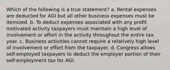 Which of the following is a true statement? a. Rental expenses are deducted for AGI but all other business expenses must be itemized. b. To deduct expenses associated with any profit motivated activity taxpayers must maintain a high level of involvement or effort in the activity throughout the entire tax year. c. Business activities cannot require a relatively high level of involvement or effort from the taxpayer. d. Congress allows self-employed taxpayers to deduct the employer portion of their self-employment tax for AGI.