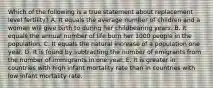 Which of the following is a true statement about replacement level fertility? A. It equals the average number of children and a woman will give birth to during her childbearing years. B. It equals the annual number of life burn her 1000 people in the population. C. It equals the natural increase of a population one year. D. It is found by subtracting the number of emigrants from the number of immigrants in one year. E. It is greater in countries with high infant mortality rate than in countries with low infant mortality rate.