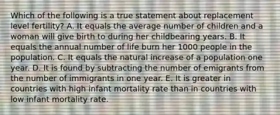 Which of the following is a true statement about replacement level fertility? A. It equals the average number of children and a woman will give birth to during her childbearing years. B. It equals the annual number of life burn her 1000 people in the population. C. It equals the natural increase of a population one year. D. It is found by subtracting the number of emigrants from the number of immigrants in one year. E. It is greater in countries with high infant mortality rate than in countries with low infant mortality rate.