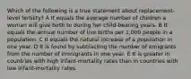 Which of the following is a true statement about replacement-level fertility? A It equals the average number of children a woman will give birth to during her child-bearing years. B It equals the annual number of live births per 1,000 people in a population. C It equals the natural increase of a population in one year. D It is found by subtracting the number of emigrants from the number of immigrants in one year. E It is greater in countries with high infant-mortality rates than in countries with low infant-mortality rates.