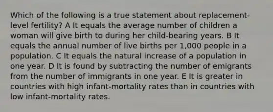 Which of the following is a true statement about replacement-level fertility? A It equals the average number of children a woman will give birth to during her child-bearing years. B It equals the annual number of live births per 1,000 people in a population. C It equals the natural increase of a population in one year. D It is found by subtracting the number of emigrants from the number of immigrants in one year. E It is greater in countries with high infant-mortality rates than in countries with low infant-mortality rates.