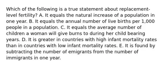 Which of the following is a true statement about replacement-level fertility? A. It equals the natural increase of a population in one year. B. It equals the annual number of live births per 1,000 people in a population. C. It equals the average number of children a woman will give burns to during her child bearing years. D. It is greater in countries with high infant mortality rates than in countries with low infant mortality rates. E. It is found by subtracting the number of emigrants from the number of immigrants in one year.