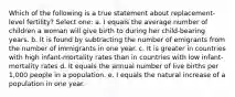 Which of the following is a true statement about replacement-level fertility? Select one: a. I equals the average number of children a woman will give birth to during her child-bearing years. b. It is found by subtracting the number of emigrants from the number of immigrants in one year. c. It is greater in countries with high infant-mortality rates than in countries with low infant-mortality rates d. It equals the annual number of live births per 1,000 people in a population. e. I equals the natural increase of a population in one year.