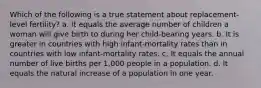 Which of the following is a true statement about replacement-level fertility? a. It equals the average number of children a woman will give birth to during her child-bearing years. b. It is greater in countries with high infant-mortality rates than in countries with low infant-mortality rates. c. It equals the annual number of live births per 1,000 people in a population. d. It equals the natural increase of a population in one year.