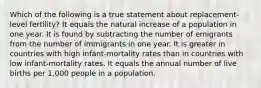 Which of the following is a true statement about replacement-level fertility? It equals the natural increase of a population in one year. It is found by subtracting the number of emigrants from the number of immigrants in one year. It is greater in countries with high infant-mortality rates than in countries with low infant-mortality rates. It equals the annual number of live births per 1,000 people in a population.