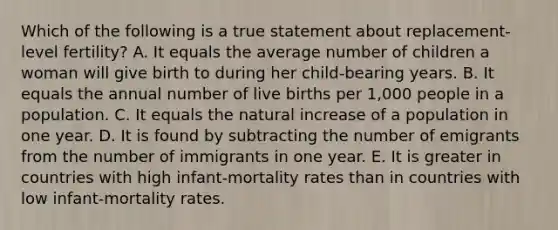 Which of the following is a true statement about replacement-level fertility? A. It equals the average number of children a woman will give birth to during her child-bearing years. B. It equals the annual number of live births per 1,000 people in a population. C. It equals the natural increase of a population in one year. D. It is found by subtracting the number of emigrants from the number of immigrants in one year. E. It is greater in countries with high infant-mortality rates than in countries with low infant-mortality rates.