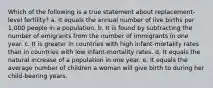 Which of the following is a true statement about replacement-level fertility? a. It equals the annual number of live births per 1,000 people in a population. b. It is found by subtracting the number of emigrants from the number of immigrants in one year. c. It is greater in countries with high infant-mortality rates than in countries with low infant-mortality rates. d. It equals the natural increase of a population in one year. e. It equals the average number of children a woman will give birth to during her child-bearing years.