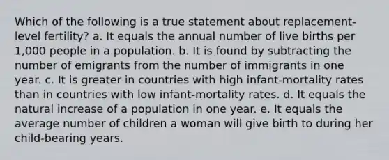 Which of the following is a true statement about replacement-level fertility? a. It equals the annual number of live births per 1,000 people in a population. b. It is found by subtracting the number of emigrants from the number of immigrants in one year. c. It is greater in countries with high infant-mortality rates than in countries with low infant-mortality rates. d. It equals the natural increase of a population in one year. e. It equals the average number of children a woman will give birth to during her child-bearing years.