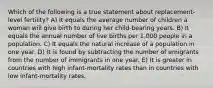 Which of the following is a true statement about replacement-level fertility? A) It equals the average number of children a woman will give birth to during her child-bearing years. B) It equals the annual number of live births per 1,000 people in a population. C) It equals the natural increase of a population in one year. D) It is found by subtracting the number of emigrants from the number of immigrants in one year. E) It is greater in countries with high infant-mortality rates than in countries with low infant-mortality rates.