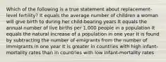 Which of the following is a true statement about replacement-level fertility? It equals the average number of children a woman will give birth to during her child-bearing years It equals the annual number of live births per 1,000 people in a population It equals the natural increase of a population in one year It is found by subtracting the number of emigrants from the number of immigrants in one year It is greater in countries with high infant-mortality rates than in countries with low infant-mortality rates