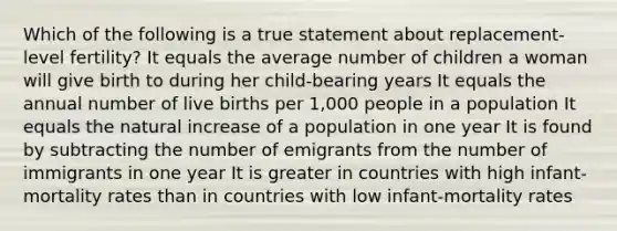 Which of the following is a true statement about replacement-level fertility? It equals the average number of children a woman will give birth to during her child-bearing years It equals the annual number of live births per 1,000 people in a population It equals the natural increase of a population in one year It is found by subtracting the number of emigrants from the number of immigrants in one year It is greater in countries with high infant-mortality rates than in countries with low infant-mortality rates