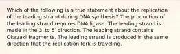 Which of the following is a true statement about the replication of the leading strand during DNA synthesis? The production of the leading strand requires DNA ligase. The leading strand is made in the 3′ to 5′ direction. The leading strand contains Okazaki fragments. The leading strand is produced in the same direction that the replication fork is traveling.