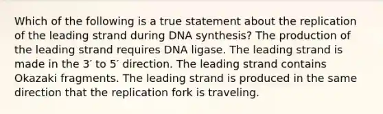 Which of the following is a true statement about the replication of the leading strand during DNA synthesis? The production of the leading strand requires DNA ligase. The leading strand is made in the 3′ to 5′ direction. The leading strand contains Okazaki fragments. The leading strand is produced in the same direction that the replication fork is traveling.