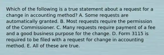 Which of the following is a true statement about a request for a change in accounting method? A. Some requests are automatically granted. B. Most requests require the permission of the Commissioner. C. Many requests require payment of a fee and a good business purpose for the change. D. Form 3115 is required to be filed with a request for change in accounting method. E. All of these are true.