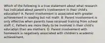 Which of the following is a true statement about what research has indicated about parent's involvement in their child's education? A. Parent involvement is associated with greater achievement in reading but not math. B. Parent involvement is only effective when parents have received training from school staff. C. Fathers are more likely to be involved in their child's education than are mothers. D. Parent involvement with homework is negatively associated with children's academic achievement.