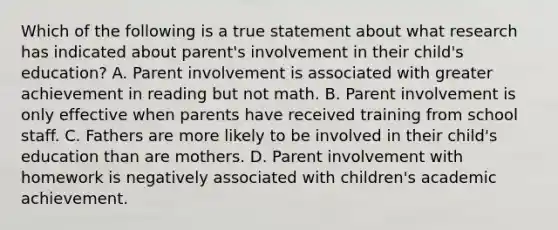 Which of the following is a true statement about what research has indicated about parent's involvement in their child's education? A. Parent involvement is associated with greater achievement in reading but not math. B. Parent involvement is only effective when parents have received training from school staff. C. Fathers are more likely to be involved in their child's education than are mothers. D. Parent involvement with homework is negatively associated with children's academic achievement.