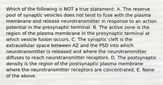 Which of the following is NOT a true statement: A. The reserve pool of synaptic vesicles does not tend to fuse with the plasma membrane and release neurotransmitter in response to an action potential in the presynaptic terminal. B. The active zone is the region of the plasma membrane in the presynaptic terminal at which vesicle fusion occurs. C. The synaptic cleft is the extracellular space between AZ and the PSD into which neurotransmitter is released and where the neurotransmitter diffuses to reach neurotransmitter receptors. D. The postsynaptic density is the region of the postsynaptic plasma membrane where the neurotransmitter receptors are concentrated. E. None of the above.