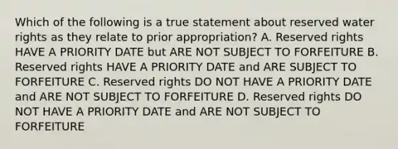 Which of the following is a true statement about reserved water rights as they relate to prior appropriation? A. Reserved rights HAVE A PRIORITY DATE but ARE NOT SUBJECT TO FORFEITURE B. Reserved rights HAVE A PRIORITY DATE and ARE SUBJECT TO FORFEITURE C. Reserved rights DO NOT HAVE A PRIORITY DATE and ARE NOT SUBJECT TO FORFEITURE D. Reserved rights DO NOT HAVE A PRIORITY DATE and ARE NOT SUBJECT TO FORFEITURE