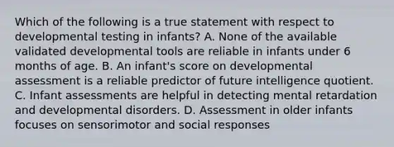 Which of the following is a true statement with respect to developmental testing in infants? A. None of the available validated developmental tools are reliable in infants under 6 months of age. B. An infant's score on developmental assessment is a reliable predictor of future intelligence quotient. C. Infant assessments are helpful in detecting mental retardation and developmental disorders. D. Assessment in older infants focuses on sensorimotor and social responses