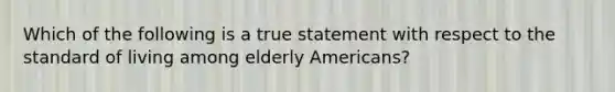 Which of the following is a true statement with respect to the standard of living among elderly Americans?