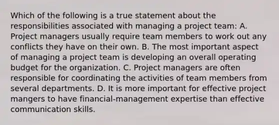 Which of the following is a true statement about the responsibilities associated with managing a project team: A. Project managers usually require team members to work out any conflicts they have on their own. B. The most important aspect of managing a project team is developing an overall operating budget for the organization. C. Project managers are often responsible for coordinating the activities of team members from several departments. D. It is more important for effective project mangers to have financial-management expertise than effective communication skills.