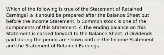 Which of the following is true of the Statement of Retained Earnings? a It should be prepared after the Balance Sheet but before the Income Statement. b Common stock is one of the components of this Statement. c The ending balance on this Statement is carried forward to the Balance Sheet. d Dividends paid during the period are shown both in the Income Statement and the Statement of Retained Earnings.