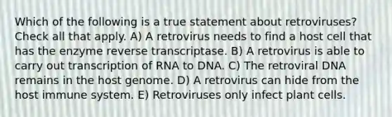 Which of the following is a true statement about retroviruses? Check all that apply. A) A retrovirus needs to find a host cell that has the enzyme reverse transcriptase. B) A retrovirus is able to carry out transcription of RNA to DNA. C) The retroviral DNA remains in the host genome. D) A retrovirus can hide from the host immune system. E) Retroviruses only infect plant cells.