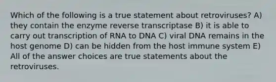 Which of the following is a true statement about retroviruses? A) they contain the enzyme reverse transcriptase B) it is able to carry out transcription of RNA to DNA C) viral DNA remains in the host genome D) can be hidden from the host immune system E) All of the answer choices are true statements about the retroviruses.