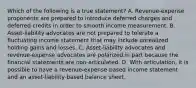 Which of the following is a true statement? A. Revenue-expense proponents are prepared to introduce deferred charges and deferred credits in order to smooth income measurement. B. Asset-liability advocates are not prepared to tolerate a fluctuating income statement that may include unrealized holding gains and losses. C. Asset-liability advocates and revenue-expense advocates are polarized in part because the financial statements are non-articulated. D. With articulation, it is possible to have a revenue-expense-based income statement and an asset-liability-based balance sheet.