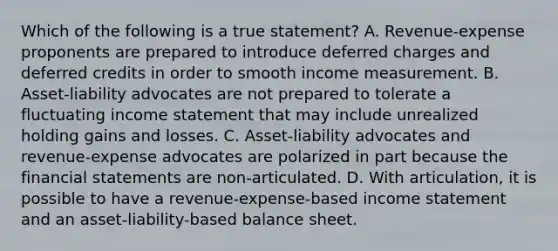 Which of the following is a true statement? A. Revenue-expense proponents are prepared to introduce deferred charges and deferred credits in order to smooth income measurement. B. Asset-liability advocates are not prepared to tolerate a fluctuating <a href='https://www.questionai.com/knowledge/kCPMsnOwdm-income-statement' class='anchor-knowledge'>income statement</a> that may include unrealized holding gains and losses. C. Asset-liability advocates and revenue-expense advocates are polarized in part because the <a href='https://www.questionai.com/knowledge/kFBJaQCz4b-financial-statements' class='anchor-knowledge'>financial statements</a> are non-articulated. D. With articulation, it is possible to have a revenue-expense-based income statement and an asset-liability-based balance sheet.